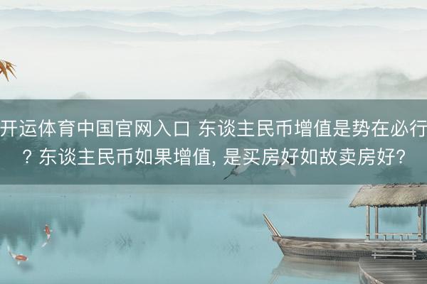 开运体育中国官网入口 东谈主民币增值是势在必行? 东谈主民币如果增值, 是买房好如故卖房好?