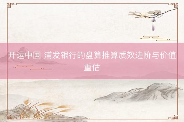 开运中国 浦发银行的盘算推算质效进阶与价值重估