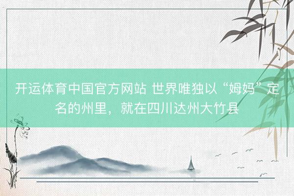开运体育中国官方网站 世界唯独以 “姆妈” 定名的州里，就在四川达州大竹县