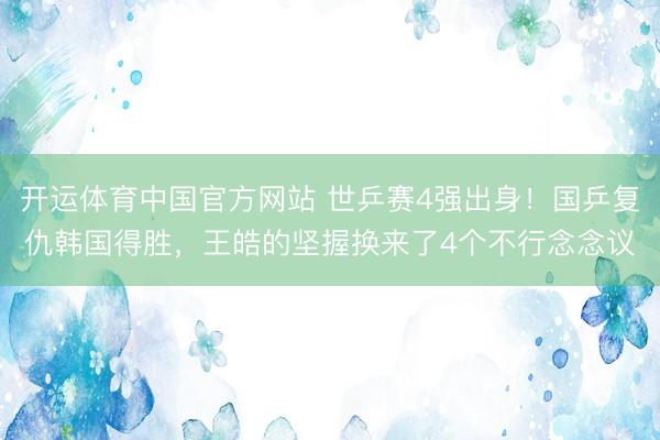 开运体育中国官方网站 世乒赛4强出身！国乒复仇韩国得胜，王皓的坚握换来了4个不行念念议