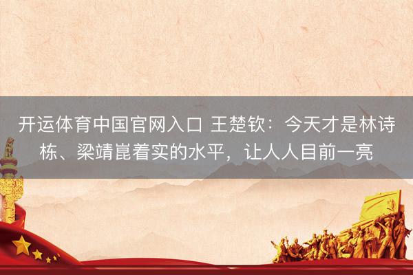 开运体育中国官网入口 王楚钦：今天才是林诗栋、梁靖崑着实的水平，让人人目前一亮
