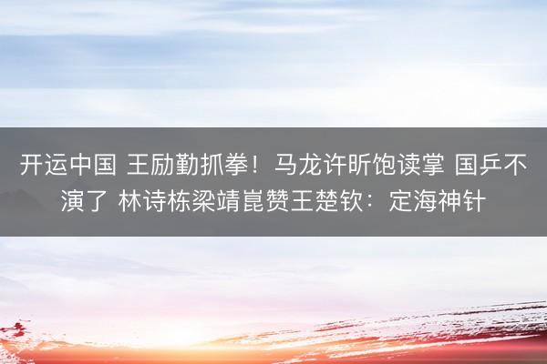 开运中国 王励勤抓拳！马龙许昕饱读掌 国乒不演了 林诗栋梁靖崑赞王楚钦：定海神针
