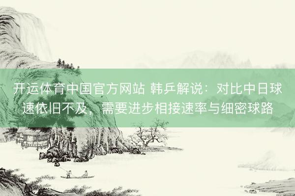 开运体育中国官方网站 韩乒解说：对比中日球速依旧不及，需要进步相接速率与细密球路