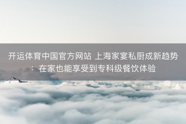 开运体育中国官方网站 上海家宴私厨成新趋势：在家也能享受到专科级餐饮体验