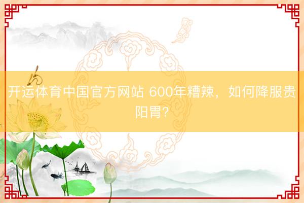 开运体育中国官方网站 600年糟辣,如何降服贵阳胃?