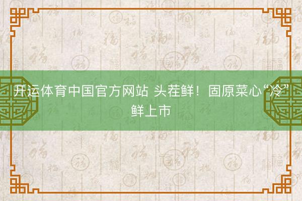开运体育中国官方网站 头茬鲜！固原菜心“冷”鲜上市