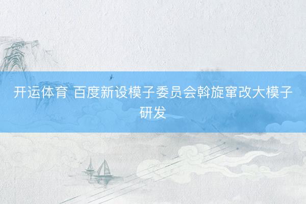开运体育 百度新设模子委员会斡旋窜改大模子研发