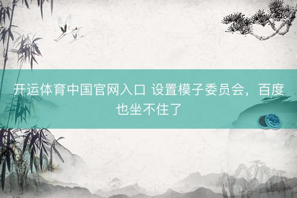开运体育中国官网入口 设置模子委员会，百度也坐不住了
