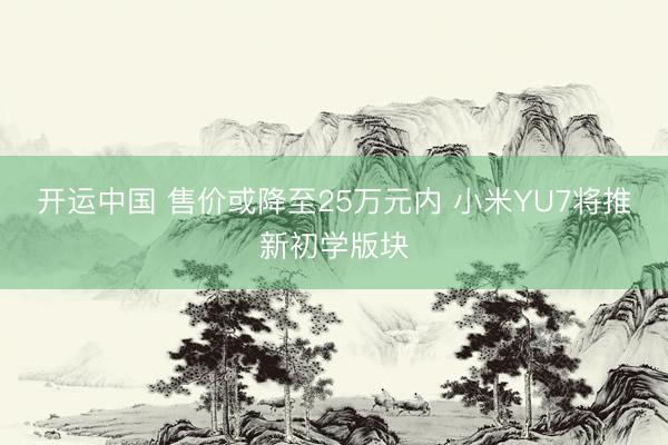 开运中国 售价或降至25万元内 小米YU7将推新初学版块