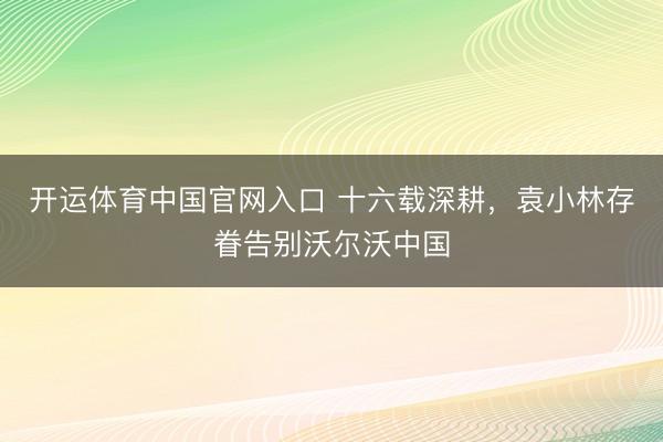 开运体育中国官网入口 十六载深耕，袁小林存眷告别沃尔沃中国