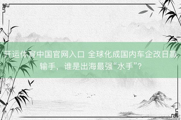 开运体育中国官网入口 全球化成国内车企改日赢输手,谁是出海最强“水手”?