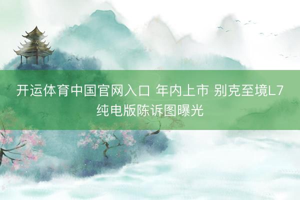 开运体育中国官网入口 年内上市 别克至境L7纯电版陈诉图曝光