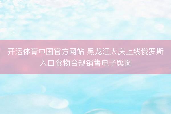 开运体育中国官方网站 黑龙江大庆上线俄罗斯入口食物合规销售电子舆图