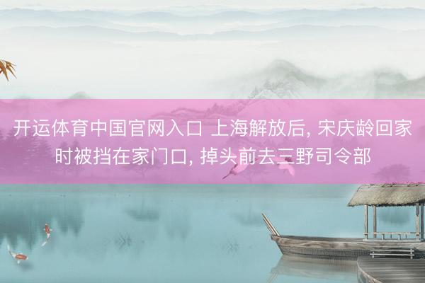 开运体育中国官网入口 上海解放后， 宋庆龄回家时被挡在家门口， 掉头前去三野司令部