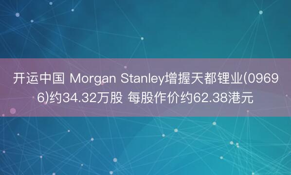 开运中国 Morgan Stanley增握天都锂业(09696)约34.32万股 每股作价约62.38港元