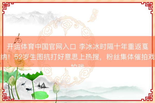 开运体育中国官网入口 李冰冰时隔十年重返戛纳！52岁生图抗打好意思上热搜，粉丝集体催拍戏