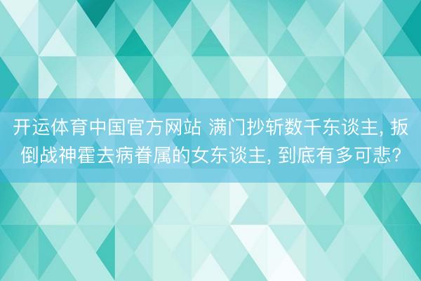 开运体育中国官方网站 满门抄斩数千东谈主， 扳倒战神霍去病眷属的女东谈主， 到底有多可悲?