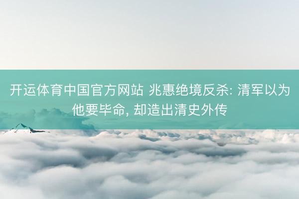 开运体育中国官方网站 兆惠绝境反杀: 清军以为他要毕命， 却造出清史外传