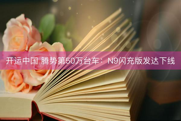 开运中国 腾势第50万台车：N9闪充版发达下线