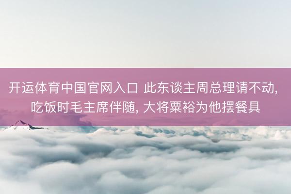 开运体育中国官网入口 此东谈主周总理请不动， 吃饭时毛主席伴随， 大将粟裕为他摆餐具