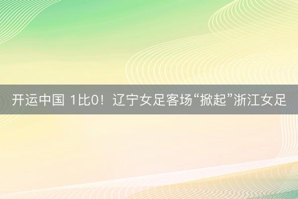 开运中国 1比0！辽宁女足客场“掀起”浙江女足