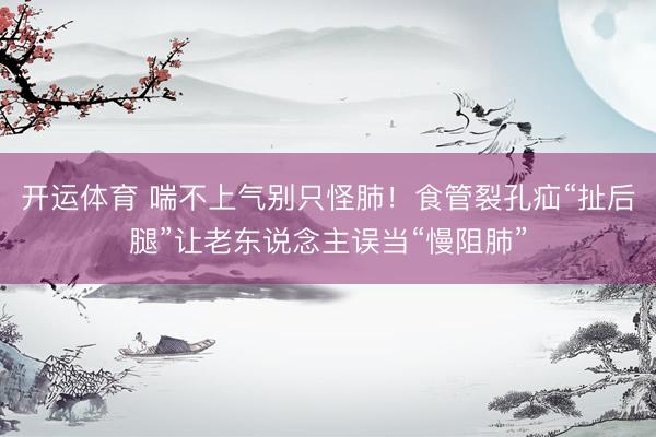 开运体育 喘不上气别只怪肺！食管裂孔疝“扯后腿”让老东说念主误当“慢阻肺”