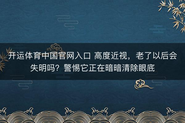 开运体育中国官网入口 高度近视,老了以后会失明吗?警惕它正在暗暗清除眼底