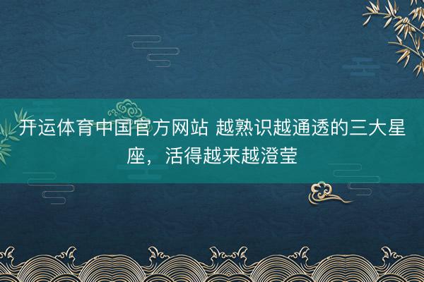 开运体育中国官方网站 越熟识越通透的三大星座，<a href=
