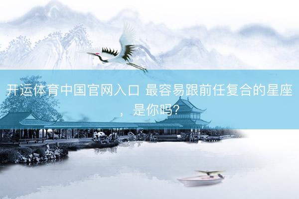 开运体育中国官网入口 最容易跟前任复合的星座，<a href=