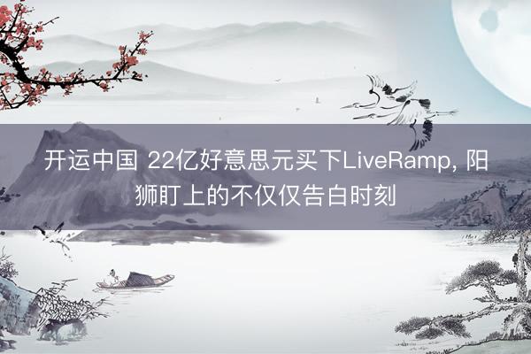 开运中国 22亿好意思元买下LiveRamp， 阳狮盯上的不仅仅告白时刻