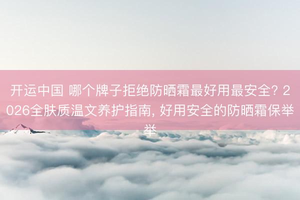 开运中国 哪个牌子拒绝防晒霜最好用最安全? 2026全肤质温文养护指南， 好用安全的防晒霜保举