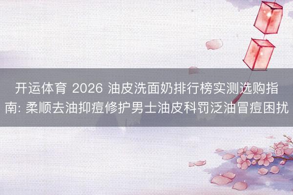 开运体育 2026 油皮洗面奶排行榜实测选购指南: 柔顺去油抑痘修护男士油皮科罚泛油冒痘困扰