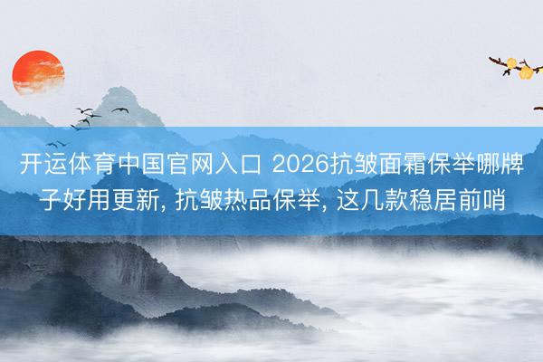 开运体育中国官网入口 2026抗皱面霜保举哪牌子好用更新， 抗皱热品保举， 这几款稳居前哨