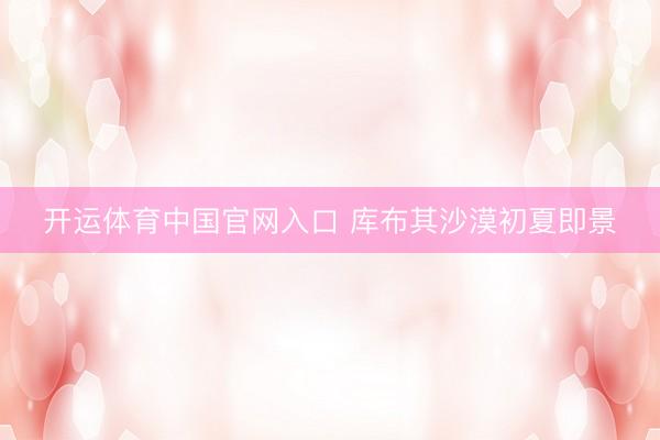 开运体育中国官网入口 库布其沙漠初夏即景