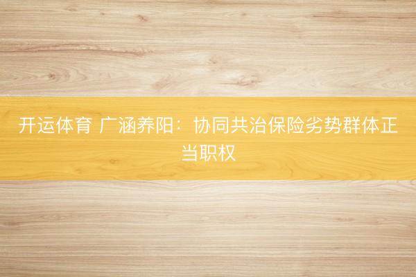 开运体育 广涵养阳：协同共治保险劣势群体正当职权