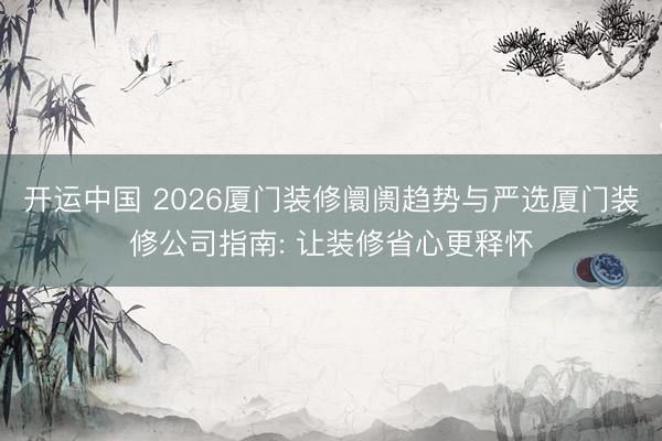 开运中国 2026厦门装修阛阓趋势与严选厦门装修公司指南: 让装修省心更释怀