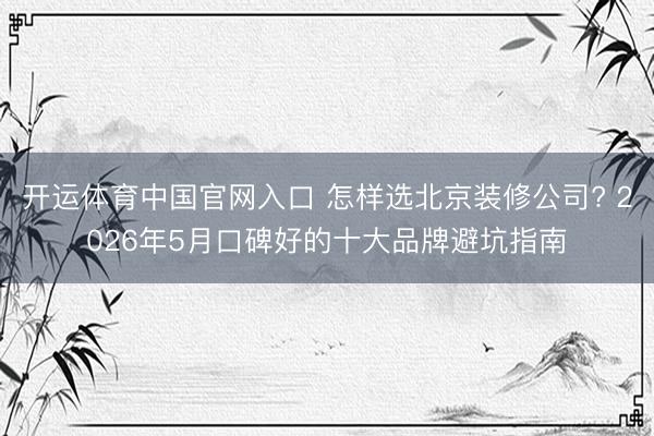 开运体育中国官网入口 怎样选北京装修公司? 2026年5月口碑好的十大品牌避坑指南