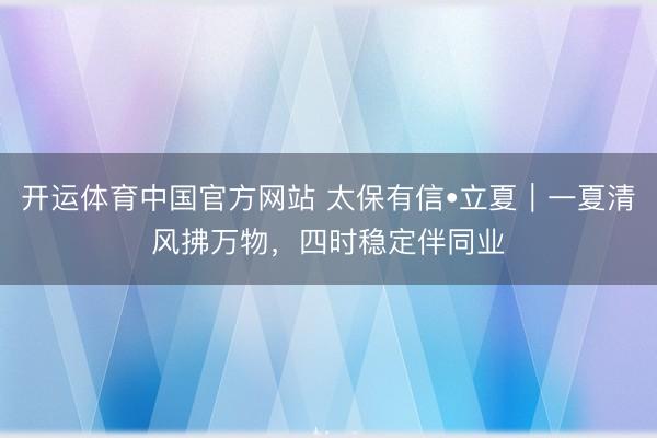 开运体育中国官方网站 太保有信•立夏｜一夏清风拂万物，四时稳定伴同业