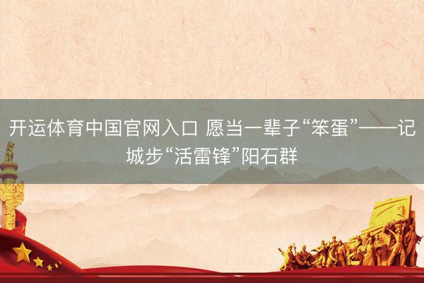 开运体育中国官网入口 愿当一辈子“笨蛋”——记城步“活雷锋”阳石群