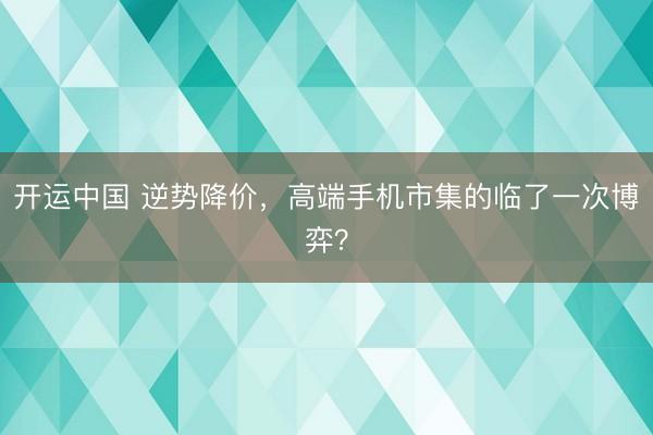 开运中国 逆势降价,高端手机市集的临了一次博弈?