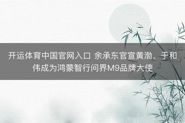 开运体育中国官网入口 余承东官宣黄渤、于和伟成为鸿蒙智行问界M9品牌大使