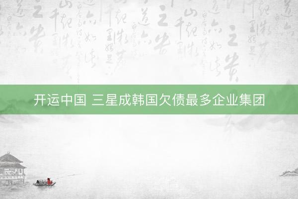 开运中国 三星成韩国欠债最多企业集团