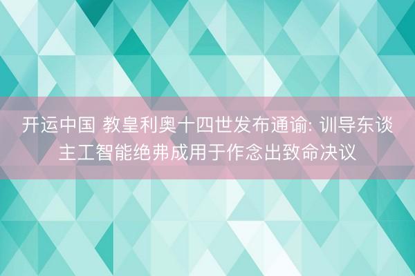 开运中国 教皇利奥十四世发布通谕: 训导东谈主工智能绝弗成用于作念出致命决议