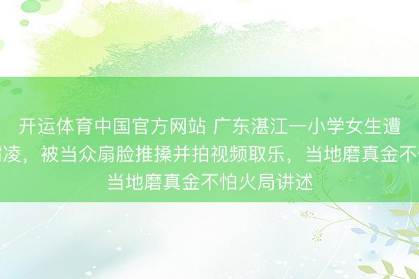 开运体育中国官方网站 广东湛江一小学女生遭多名同学霸凌,被当众扇脸推搡并拍视频取乐,当地磨真金不怕火局讲述
