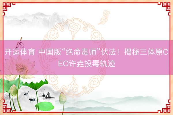 开运体育 中国版“绝命毒师”伏法！揭秘三体原CEO许垚投毒轨迹