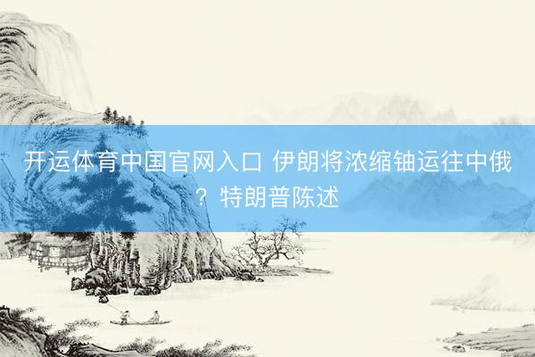 开运体育中国官网入口 伊朗将浓缩铀运往中俄？特朗普陈述