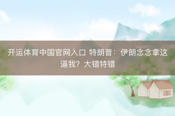 开运体育中国官网入口 特朗普：伊朗念念拿这逼我？大错特错