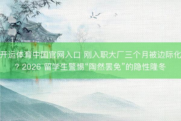 开运体育中国官网入口 刚入职大厂三个月被边际化? 2026 留学生警惕“陶然罢免”的隐性隆冬