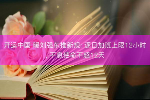 开运中国 曝刘强东推新规: 逐日加班上限12小时， 不息使命不超12天