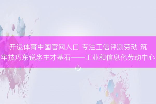 开运体育中国官网入口 专注工信评测劳动 筑牢技巧东说念主才基石——工业和信息化劳动中心